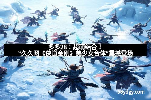 多多28:超萌结合!“久久网《侠道金刚》美少女合体”震撼登场